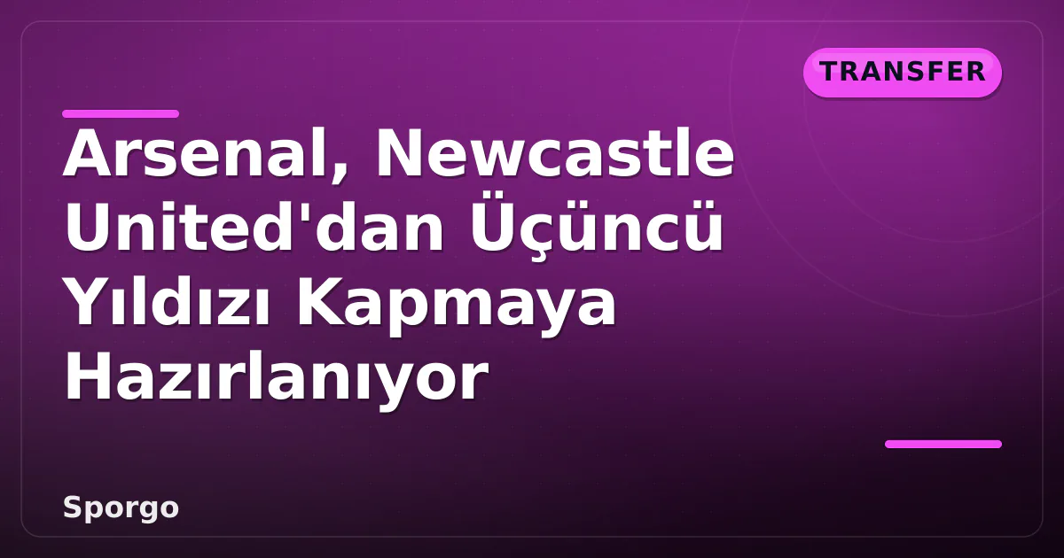 Arsenal, Newcastle United’dan Üçüncü Yıldızı Kapmaya Hazırlanıyor