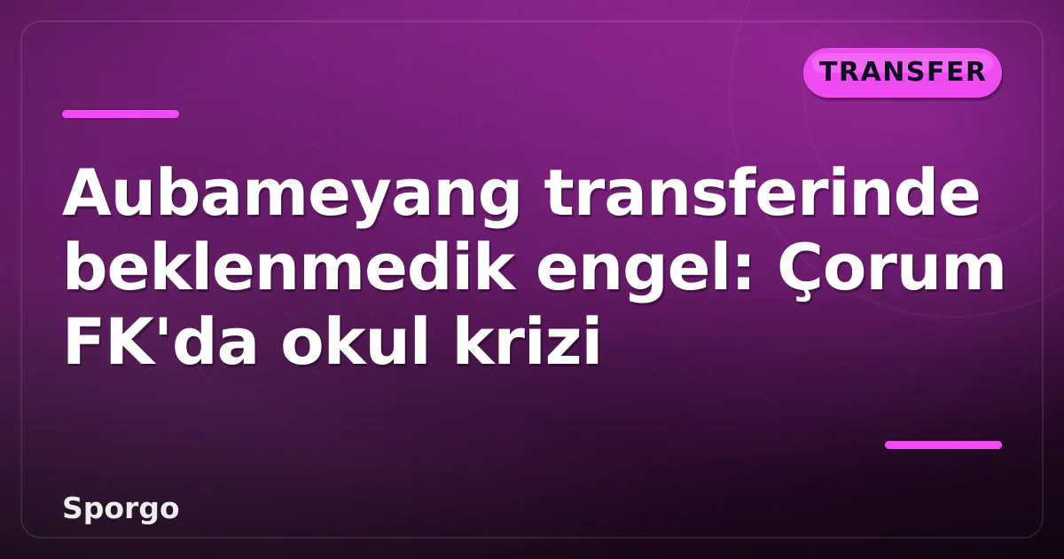 Aubameyang transferinde beklenmedik engel: Çorum FK’da okul krizi