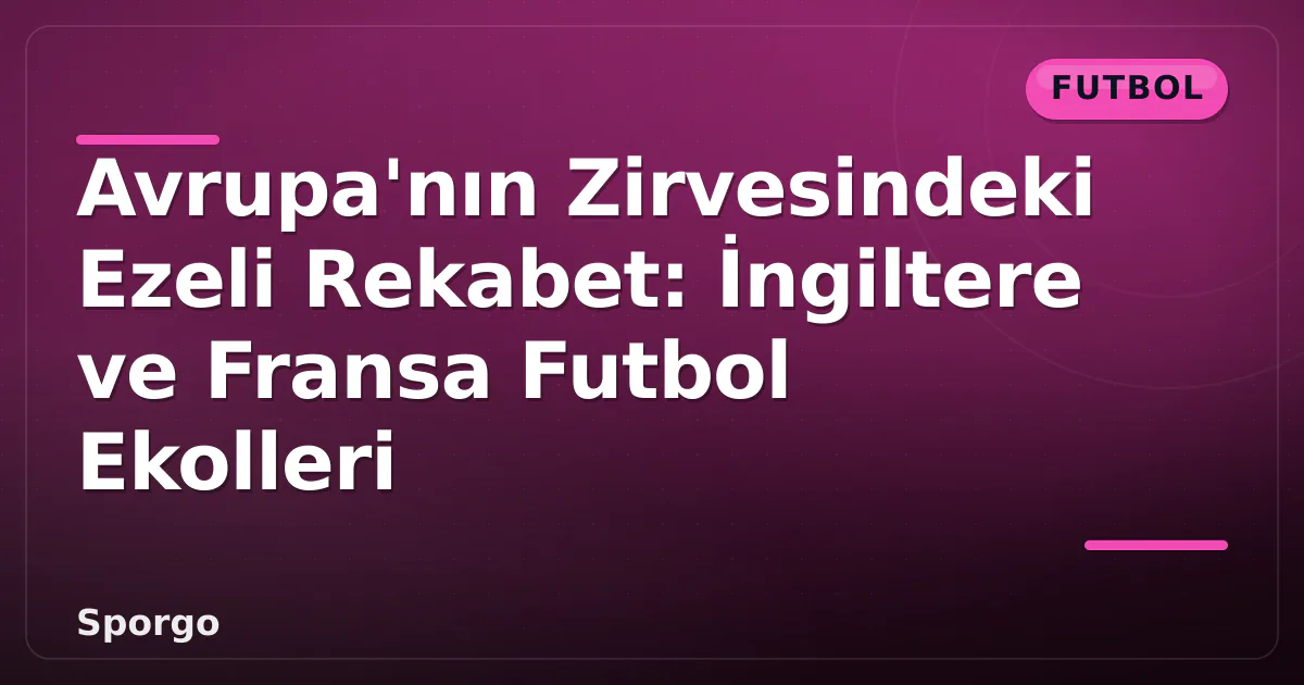 Avrupa’nın Zirvesindeki Ezeli Rekabet: İngiltere ve Fransa Futbol Ekolleri