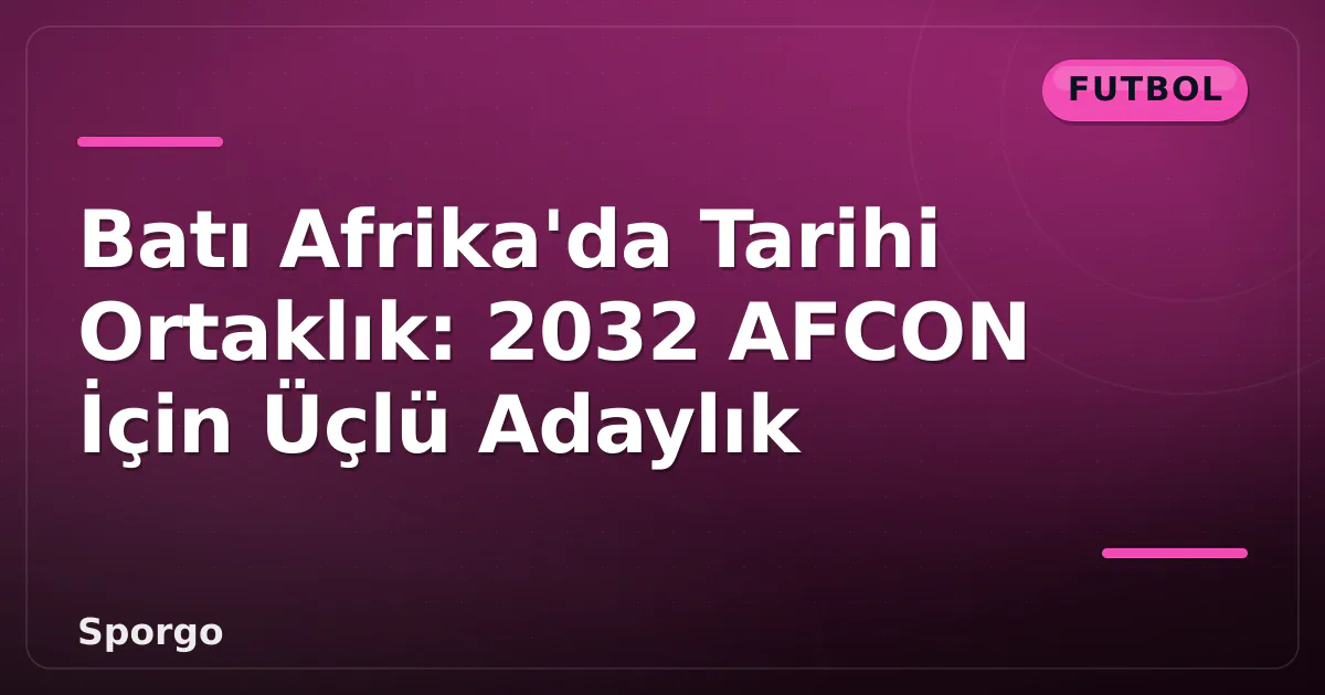 Batı Afrika’da Tarihi Ortaklık: 2032 AFCON İçin Üçlü Adaylık