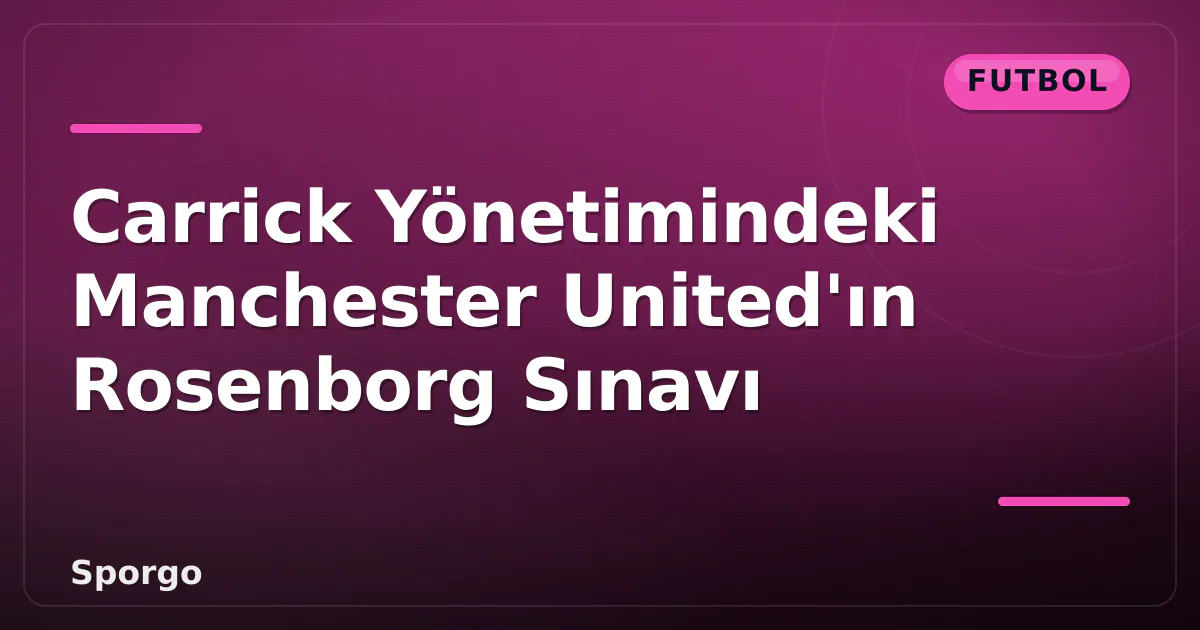 Carrick Yönetimindeki Manchester United’ın Rosenborg Sınavı