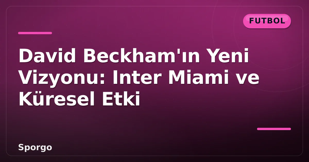 David Beckham’ın Yeni Vizyonu: Inter Miami ve Küresel Etki