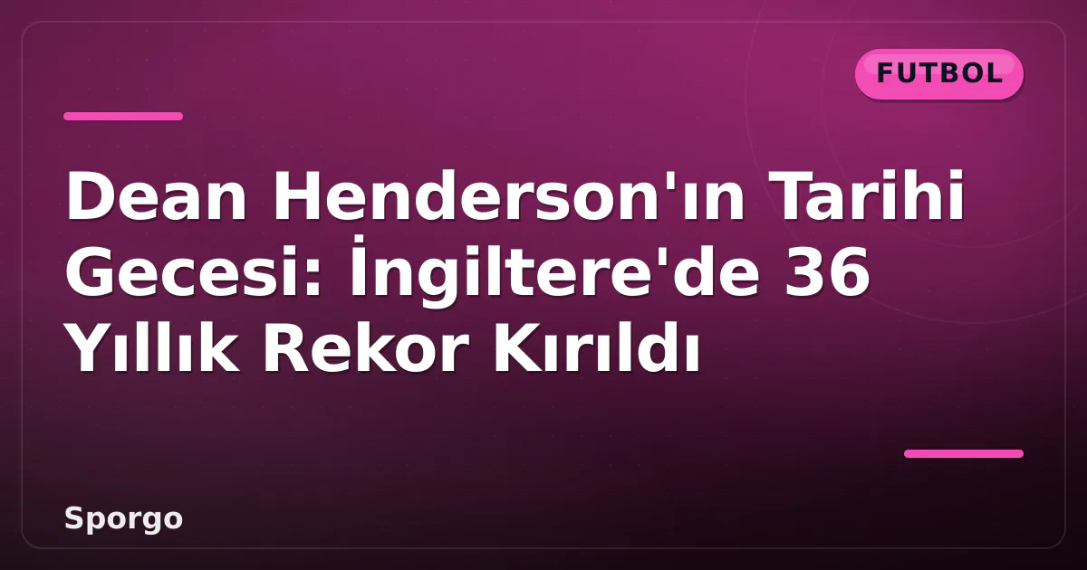 Dean Henderson’ın Tarihi Gecesi: İngiltere’de 36 Yıllık Rekor Kırıldı