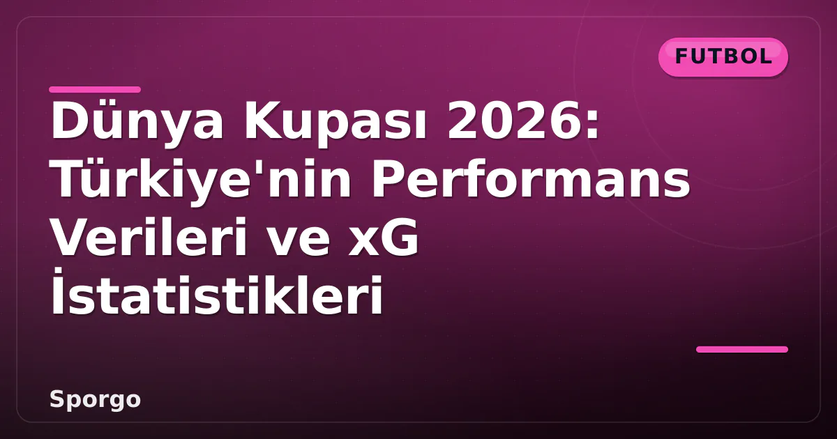 Dünya Kupası 2026: Türkiye’nin Performans Verileri ve xG İstatistikleri