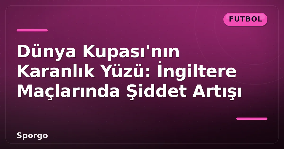 Dünya Kupası’nın Karanlık Yüzü: İngiltere Maçlarında Şiddet Artışı