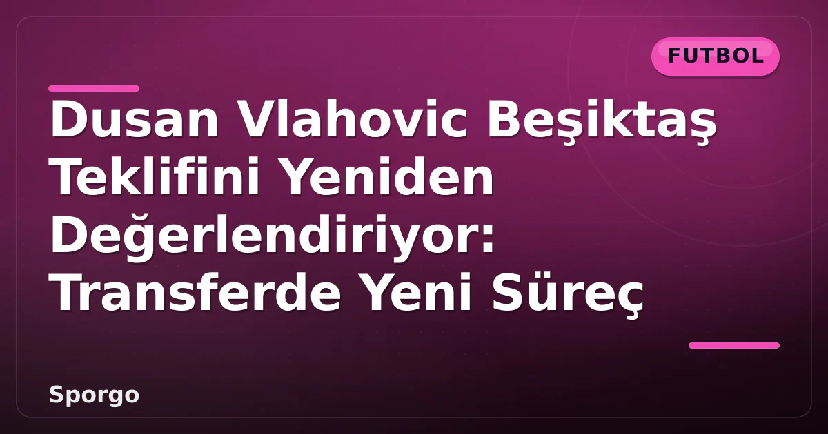 Dusan Vlahovic Beşiktaş Teklifini Yeniden Değerlendiriyor: Transferde Yeni Süreç