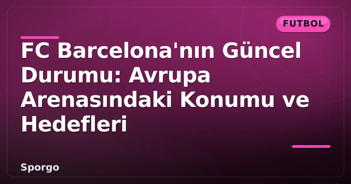 FC Barcelona’nın Güncel Durumu: Avrupa Arenasındaki Konumu ve Hedefleri