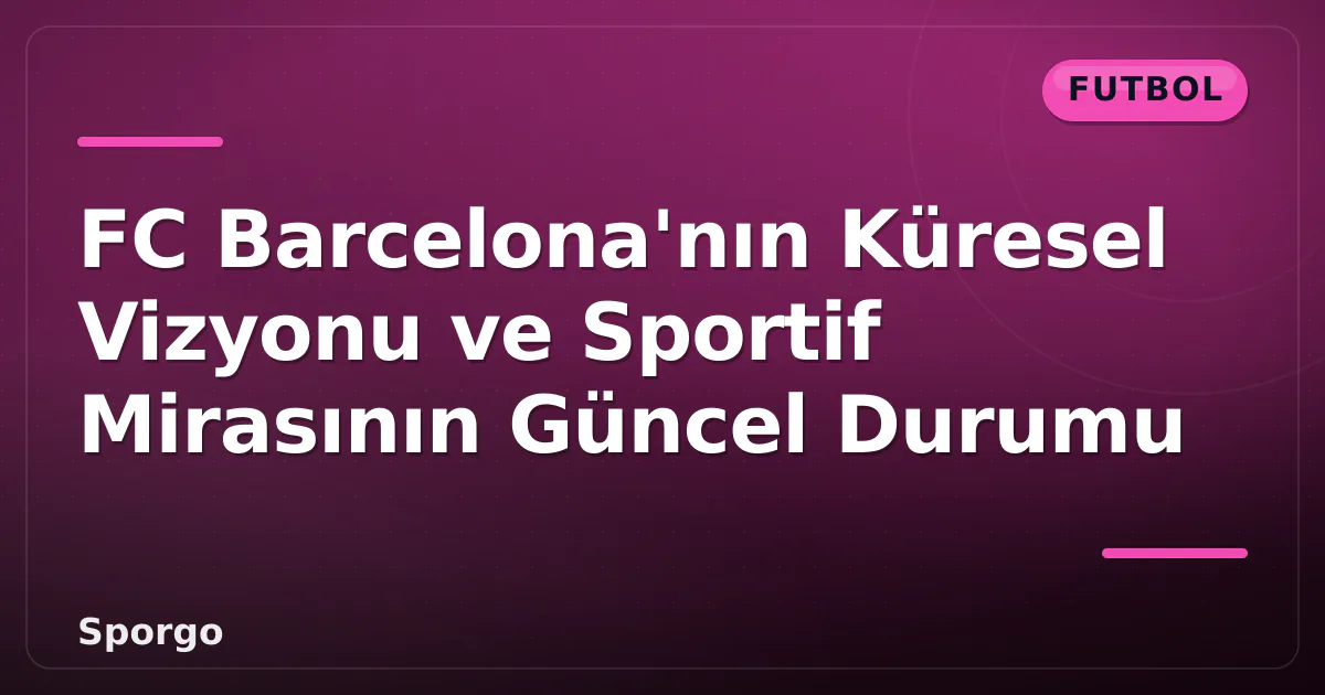 FC Barcelona’nın Küresel Vizyonu ve Sportif Mirasının Güncel Durumu