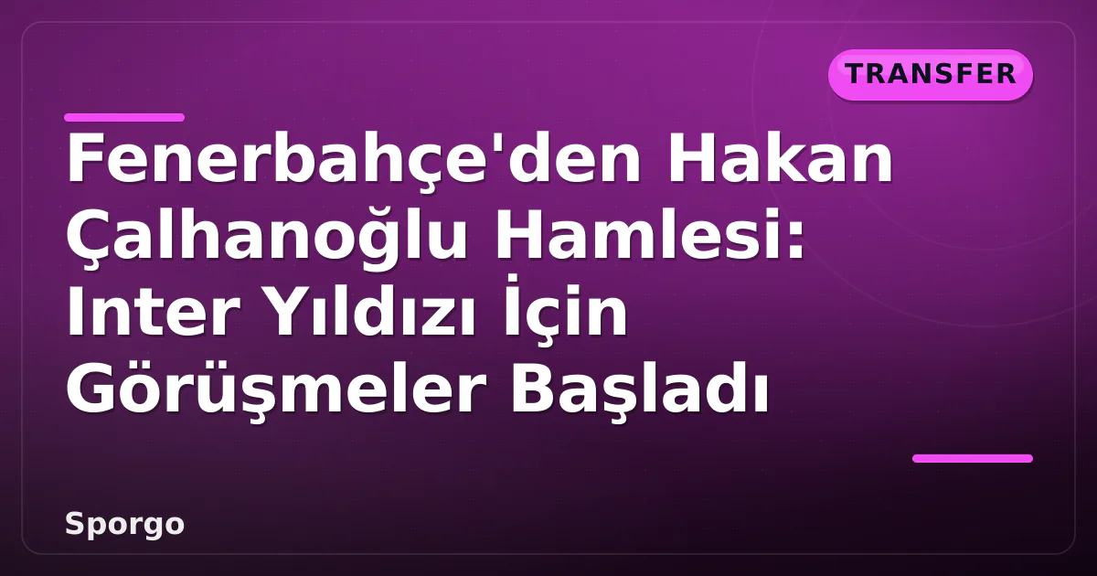 Fenerbahçe’den Hakan Çalhanoğlu Hamlesi: Inter Yıldızı İçin Görüşmeler Başladı