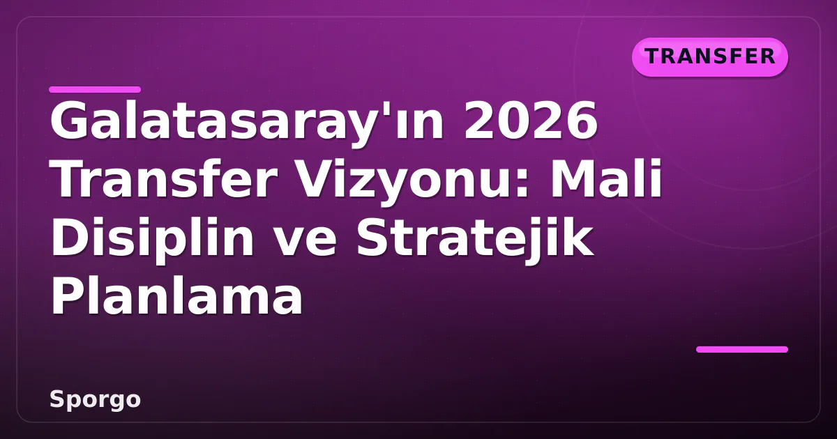 Galatasaray’ın 2026 Transfer Vizyonu: Mali Disiplin ve Stratejik Planlama
