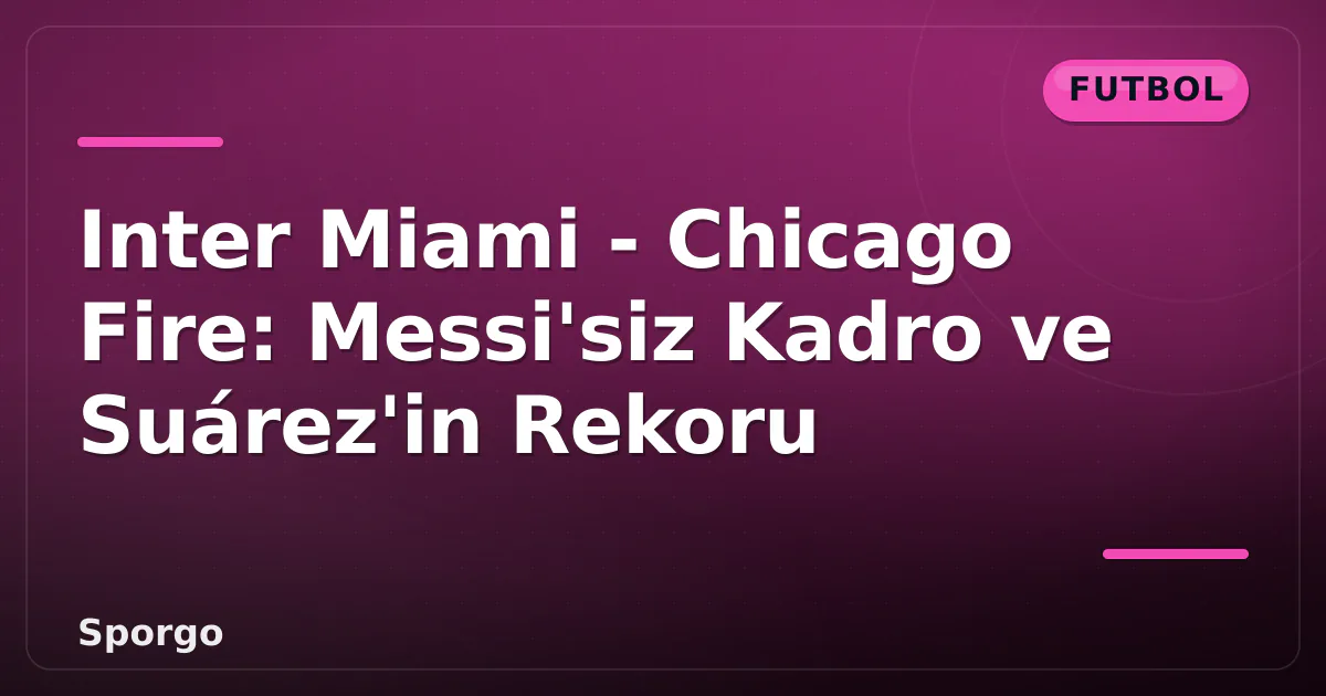 Inter Miami – Chicago Fire: Messi’siz Kadro ve Suárez’in Rekoru