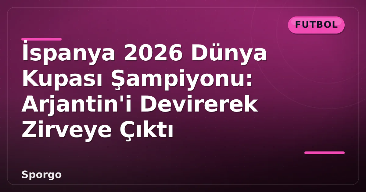 İspanya 2026 Dünya Kupası Şampiyonu: Arjantin’i Devirerek Zirveye Çıktı