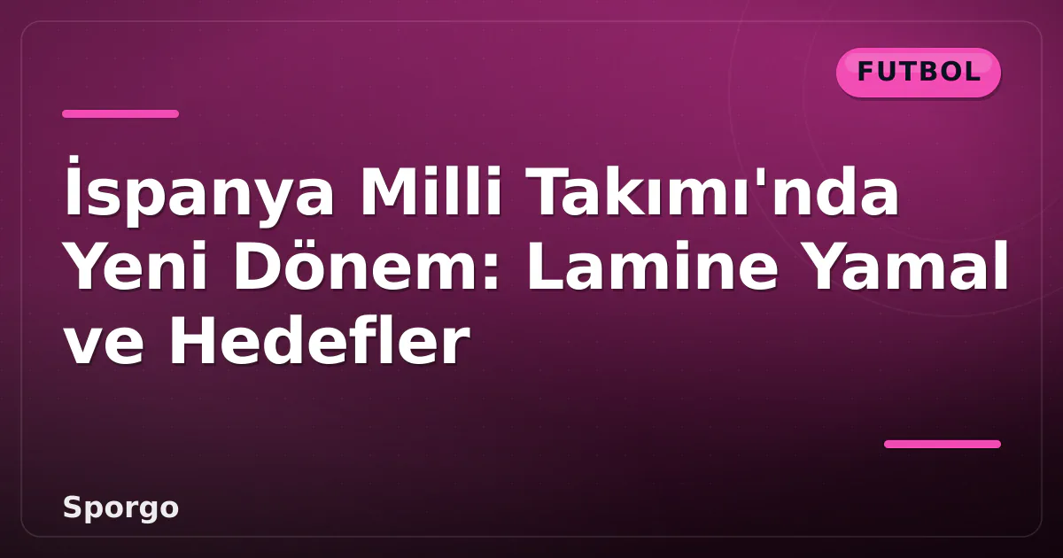 İspanya Milli Takımı’nda Yeni Dönem: Lamine Yamal ve Hedefler