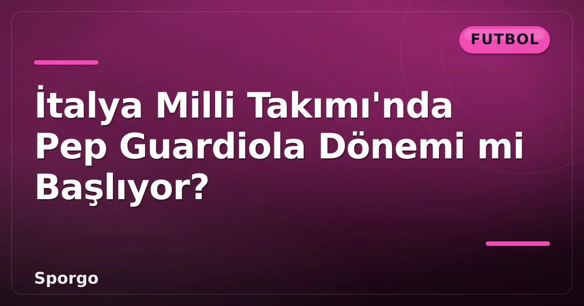 İtalya Milli Takımı’nda Pep Guardiola Dönemi mi Başlıyor?
