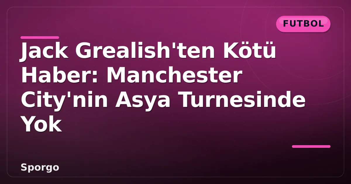 Jack Grealish’ten Kötü Haber: Manchester City’nin Asya Turnesinde Yok