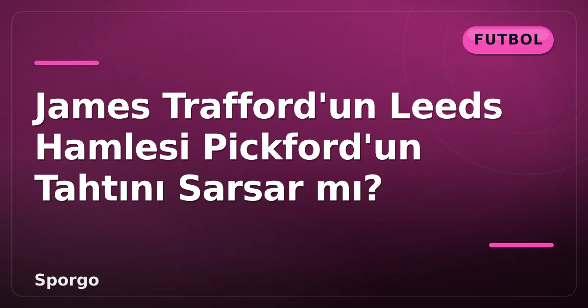 James Trafford’un Leeds Hamlesi Pickford’un Tahtını Sarsar mı?