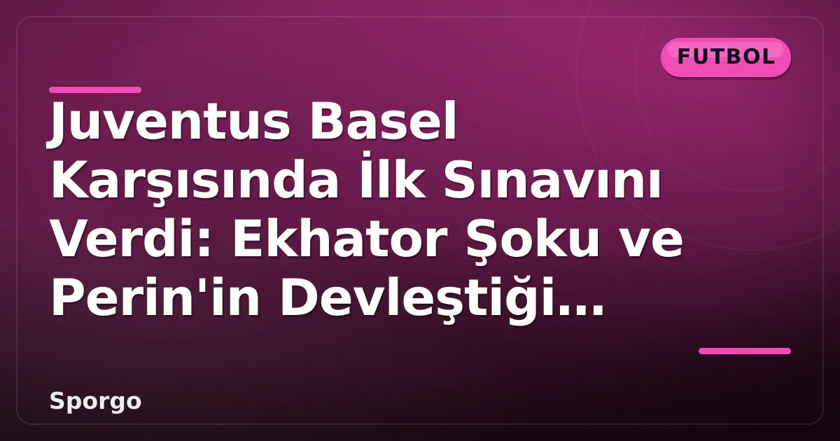 Juventus Basel Karşısında İlk Sınavını Verdi: Ekhator Şoku ve Perin’in Devleştiği Anlar