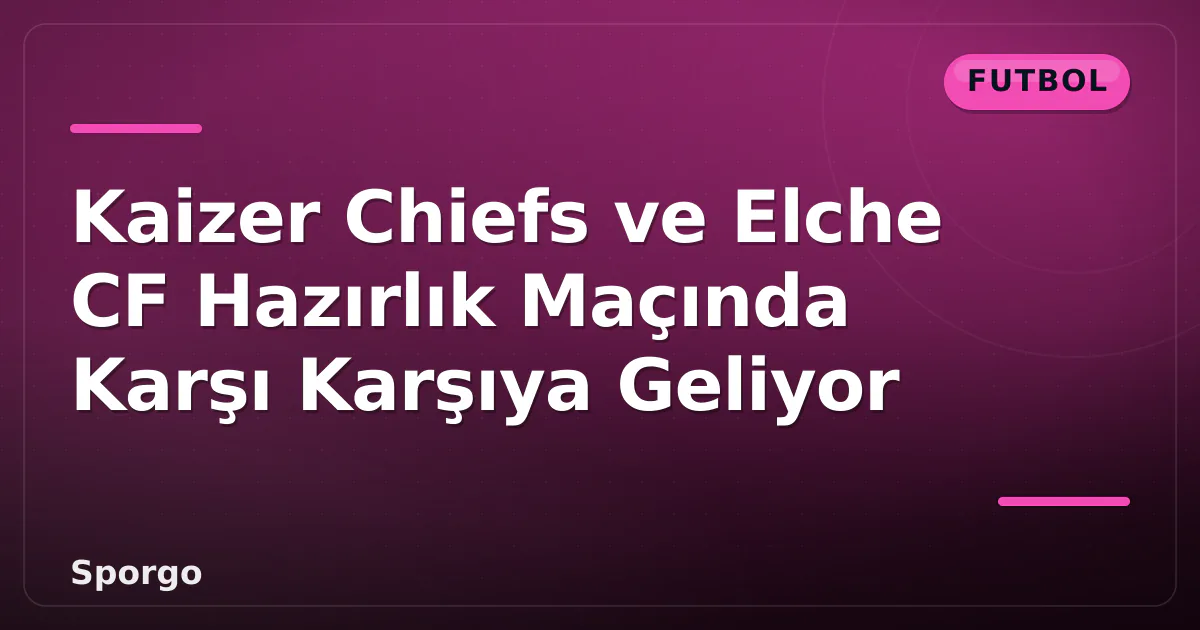 Kaizer Chiefs ve Elche CF Hazırlık Maçında Karşı Karşıya Geliyor