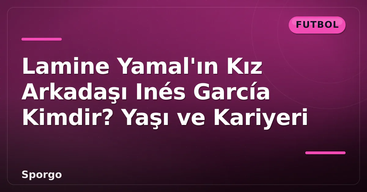 Lamine Yamal’ın Kız Arkadaşı Inés García Kimdir? Yaşı ve Kariyeri