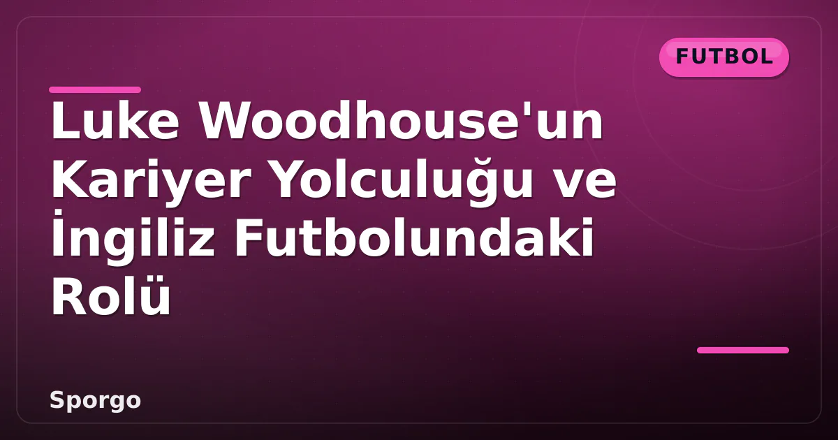 Luke Woodhouse’un Kariyer Yolculuğu ve İngiliz Futbolundaki Rolü