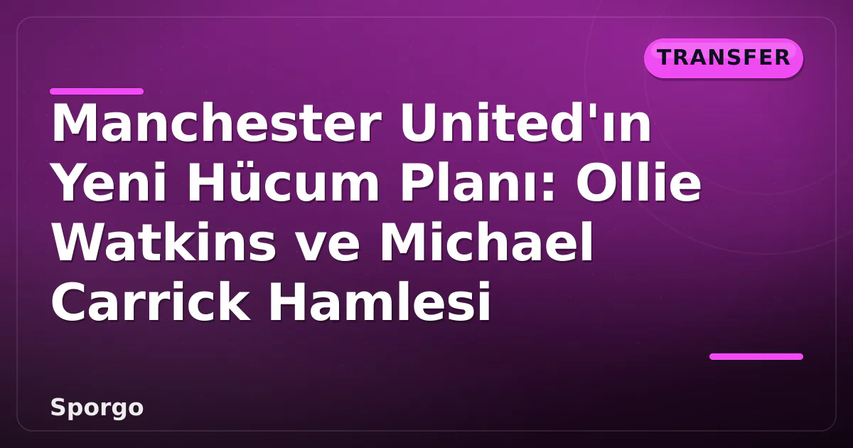 Manchester United’ın Yeni Hücum Planı: Ollie Watkins ve Michael Carrick Hamlesi