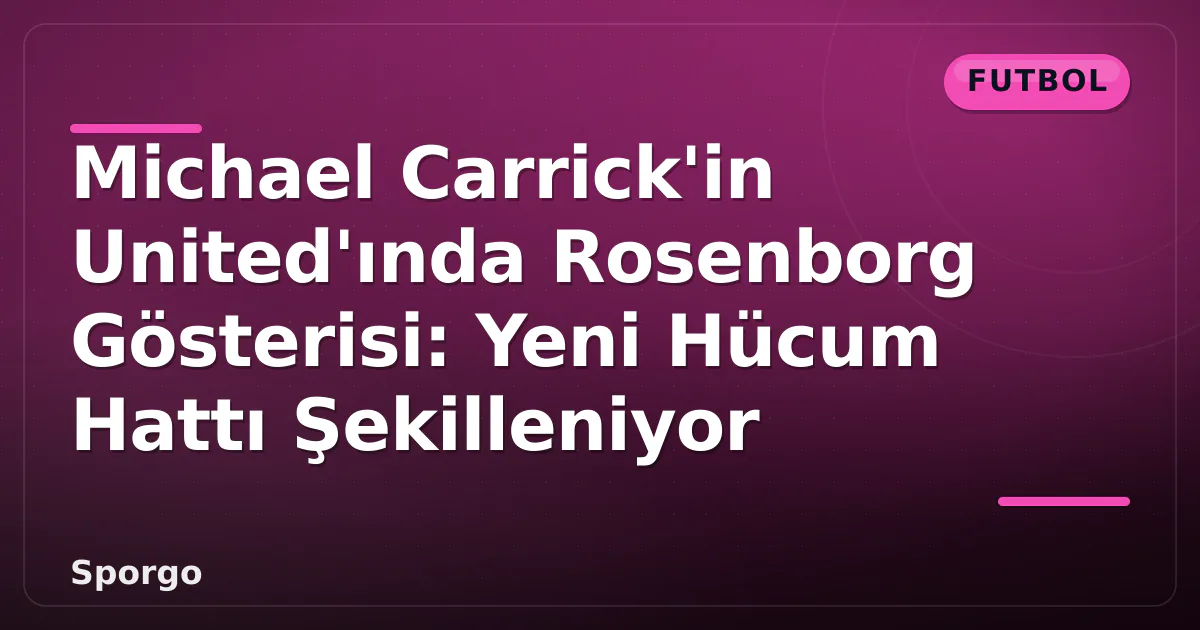Michael Carrick’in United’ında Rosenborg Gösterisi: Yeni Hücum Hattı Şekilleniyor