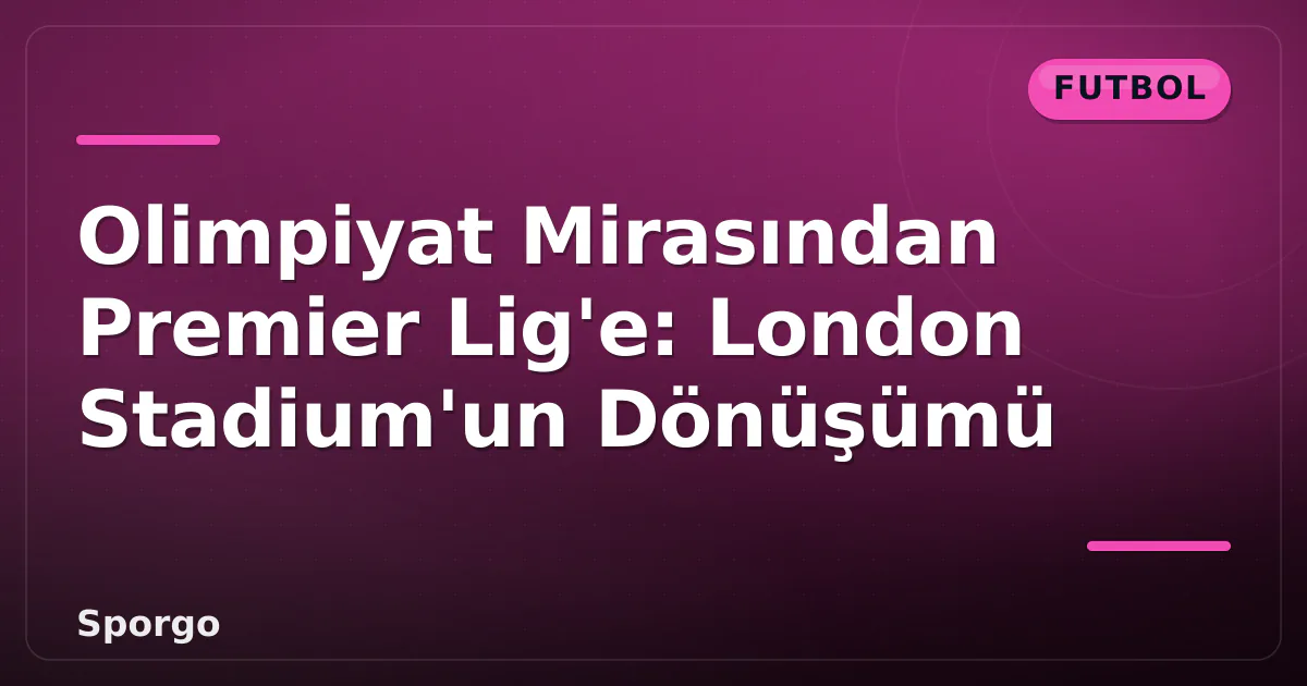 Olimpiyat Mirasından Premier Lig’e: London Stadium’un Dönüşümü