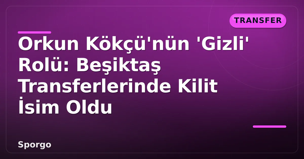 Orkun Kökçü’nün ‘Gizli’ Rolü: Beşiktaş Transferlerinde Kilit İsim Oldu
