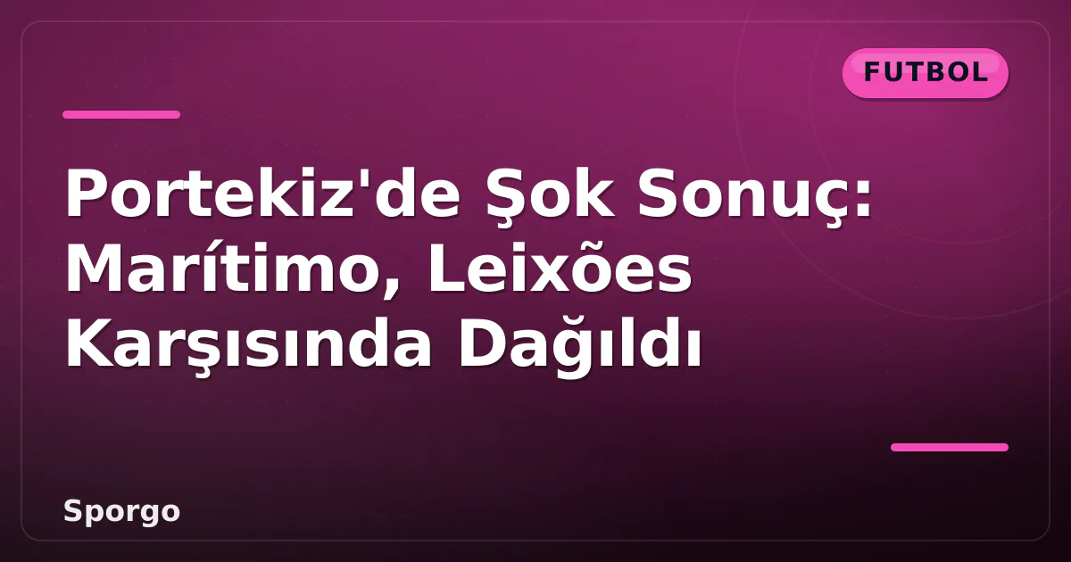 Portekiz’de Şok Sonuç: Marítimo, Leixões Karşısında Dağıldı