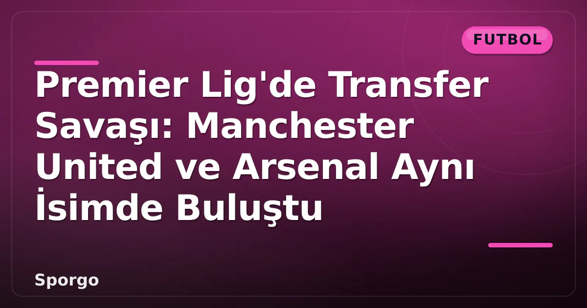 Premier Lig’de Transfer Savaşı: Manchester United ve Arsenal Aynı İsimde Buluştu
