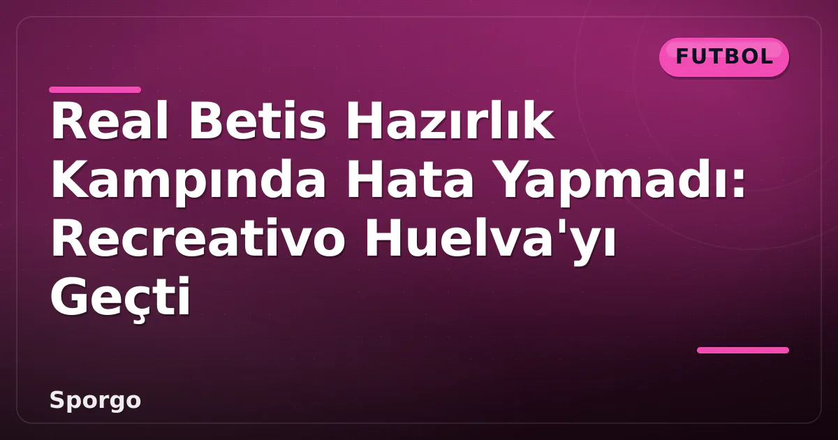 Real Betis Hazırlık Kampında Hata Yapmadı: Recreativo Huelva’yı Geçti