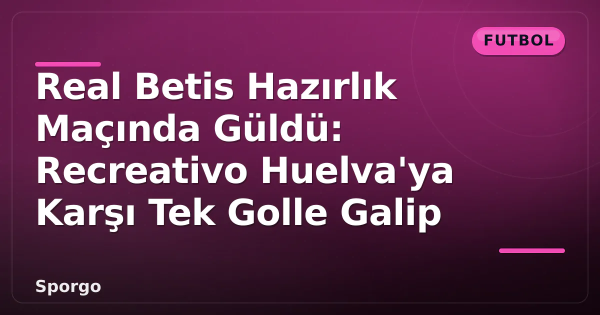 Real Betis Hazırlık Maçında Güldü: Recreativo Huelva’ya Karşı Tek Golle Galip
