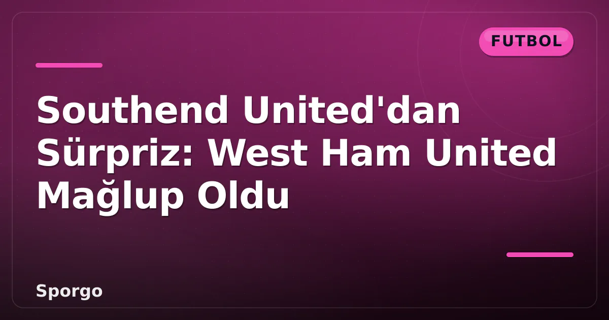 Southend United’dan Sürpriz: West Ham United Mağlup Oldu