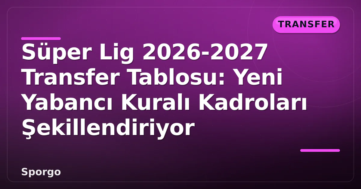Süper Lig 2026-2027 Transfer Tablosu: Yeni Yabancı Kuralı Kadroları Şekillendiriyor