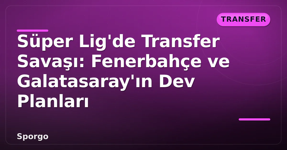 Süper Lig’de Transfer Savaşı: Fenerbahçe ve Galatasaray’ın Dev Planları