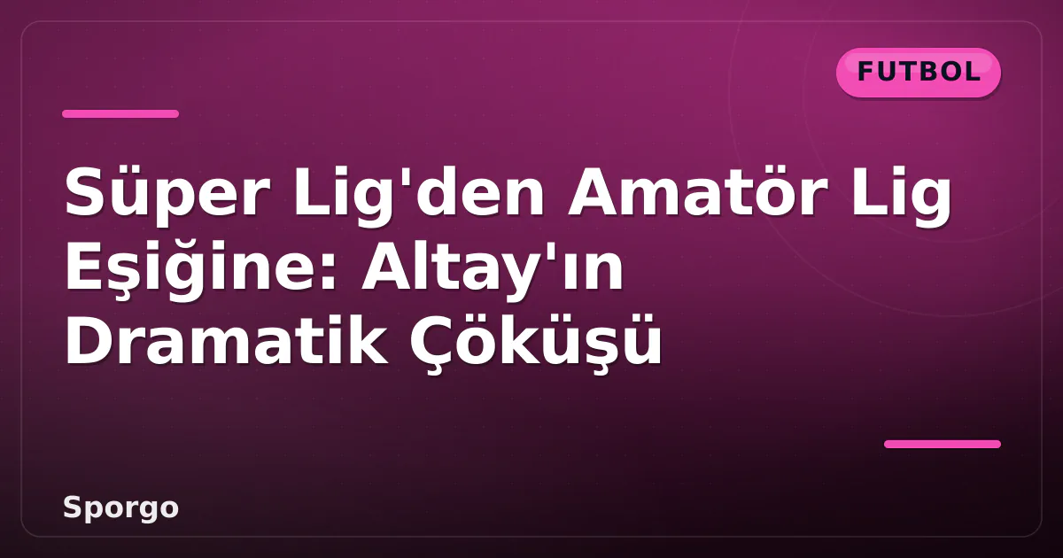 Süper Lig’den Amatör Lig Eşiğine: Altay’ın Dramatik Çöküşü
