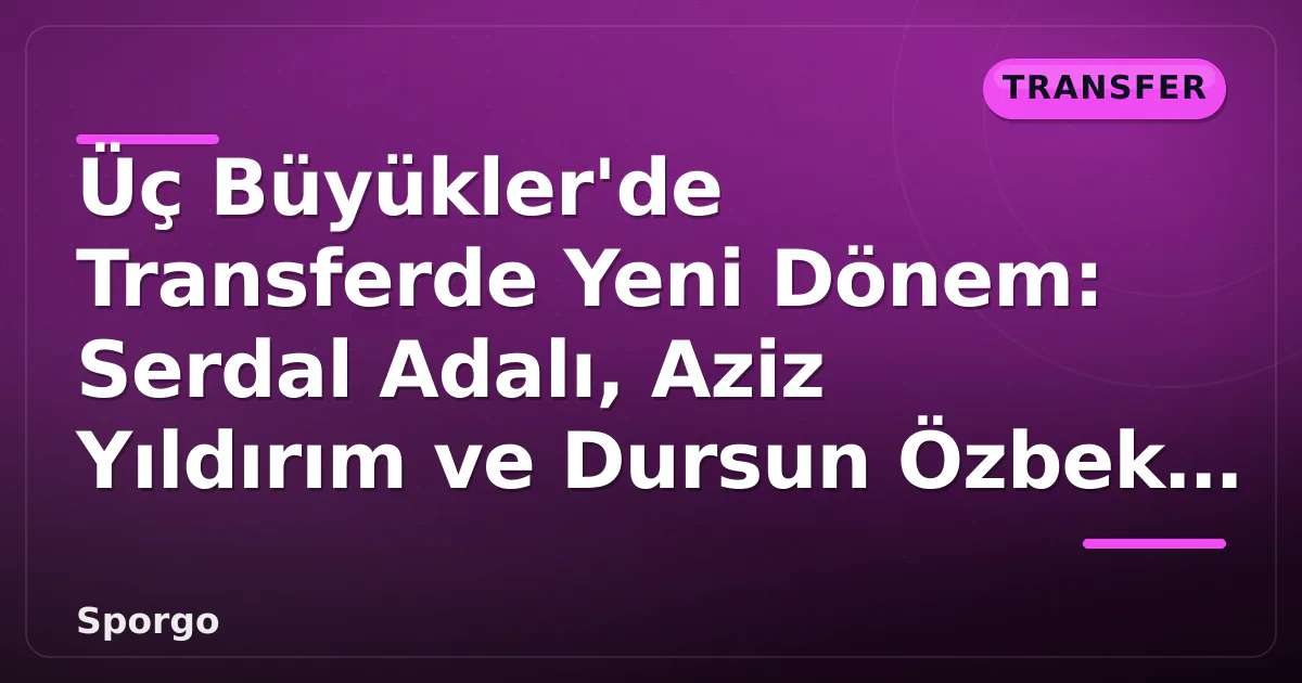 Üç Büyükler’de Transferde Yeni Dönem: Serdal Adalı, Aziz Yıldırım ve Dursun Özbek Uzlaştı