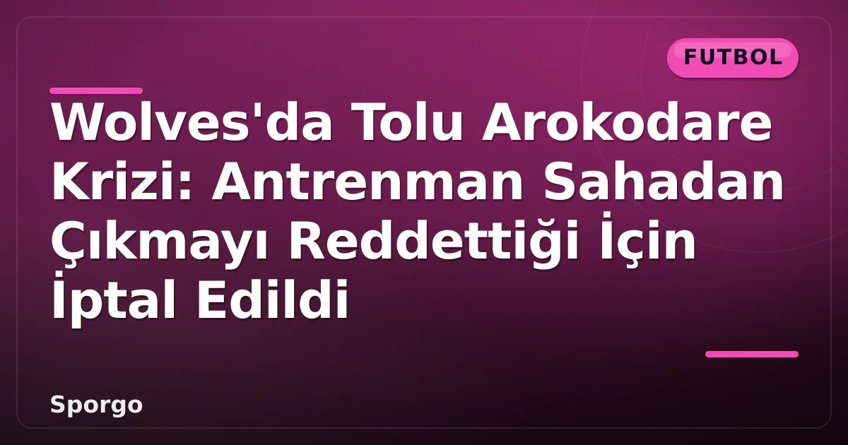 Wolves’da Tolu Arokodare Krizi: Antrenman Sahadan Çıkmayı Reddettiği İçin İptal Edildi