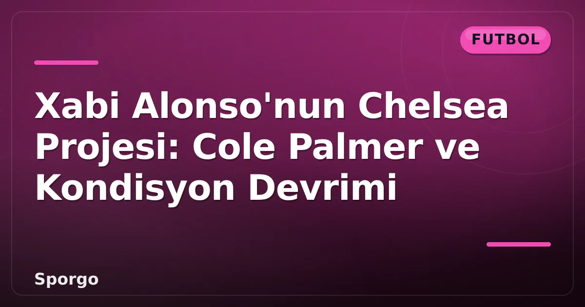 Xabi Alonso’nun Chelsea Projesi: Cole Palmer ve Kondisyon Devrimi
