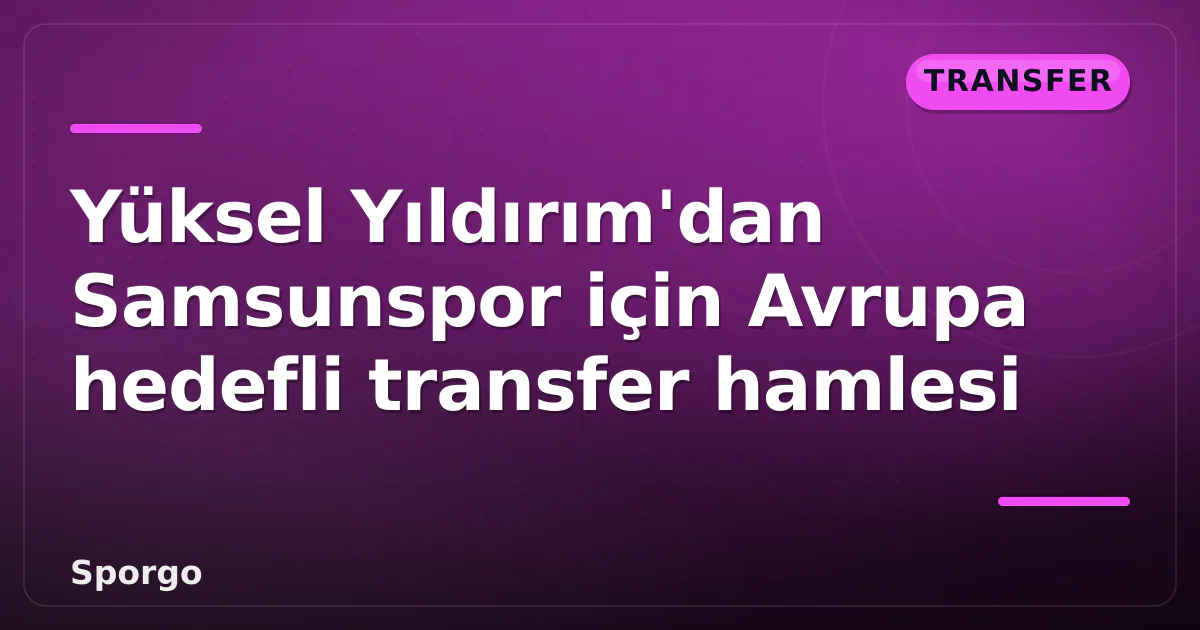 Yüksel Yıldırım’dan Samsunspor için Avrupa hedefli transfer hamlesi